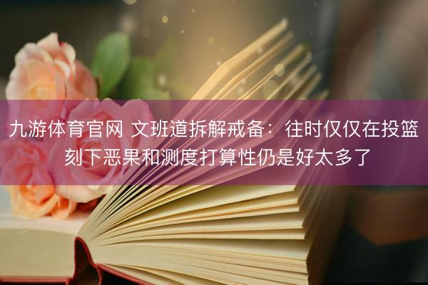 九游体育官网 文班道拆解戒备：往时仅仅在投篮 刻下恶果和测度打算性仍是好太多了