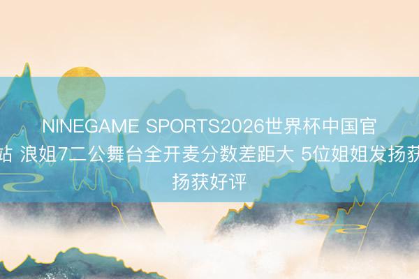 NINEGAME SPORTS2026世界杯中国官方网站 浪姐7二公舞台全开麦分数差距大 5位姐姐发扬获好评