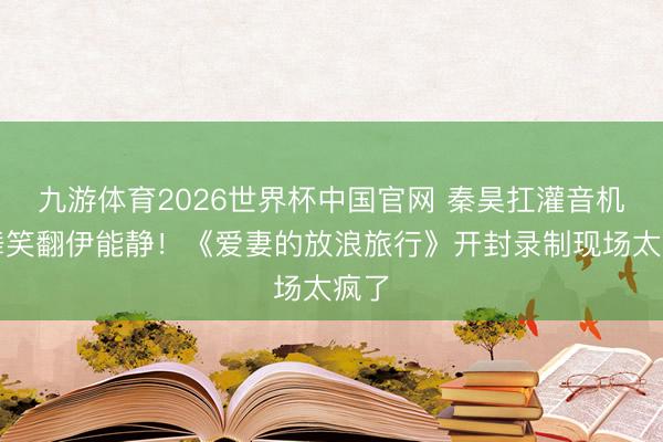 九游体育2026世界杯中国官网 秦昊扛灌音机斗舞笑翻伊能静！《爱妻的放浪旅行》开封录制现场太疯了
