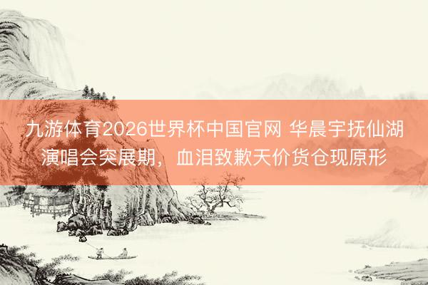 九游体育2026世界杯中国官网 华晨宇抚仙湖演唱会突展期，血泪致歉天价货仓现原形