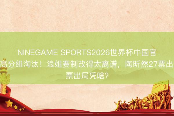 NINEGAME SPORTS2026世界杯中国官方网站 高分组淘汰！浪姐赛制改得太离谱，陶昕然27票出局凭啥？
