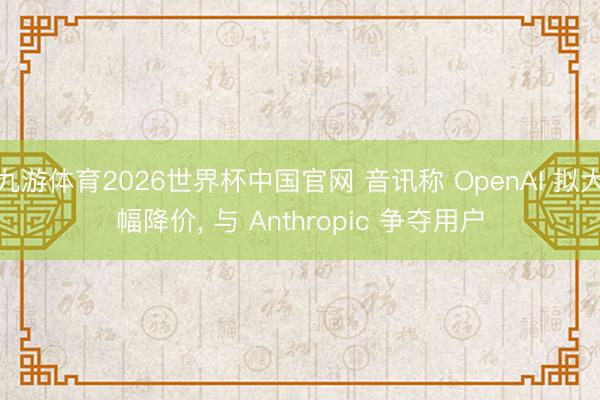 九游体育2026世界杯中国官网 音讯称 OpenAI 拟大幅降价， 与 Anthropic 争夺用户