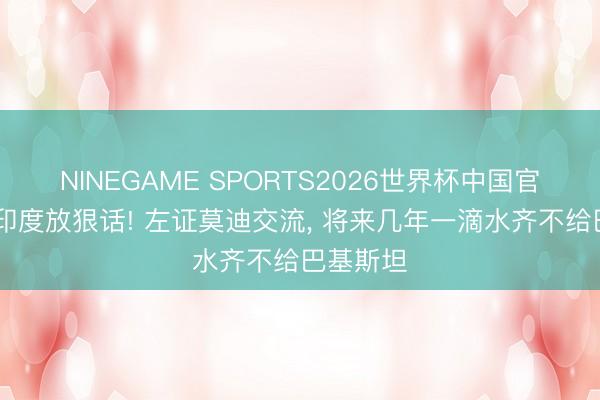 NINEGAME SPORTS2026世界杯中国官方网站 印度放狠话! 左证莫迪交流， 将来几年一滴水齐不给巴基斯坦