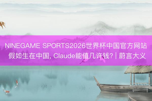 NINEGAME SPORTS2026世界杯中国官方网站 假如生在中国, Claude能值几许钱? | 蔚言大义