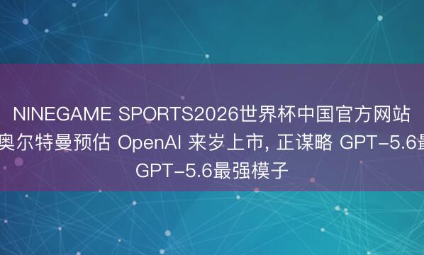 NINEGAME SPORTS2026世界杯中国官方网站 音书称奥尔特曼预估 OpenAI 来岁上市, 正谋略 GPT-5.6最强模子