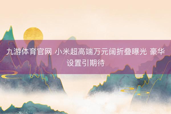 九游体育官网 小米超高端万元阔折叠曝光 豪华设置引期待