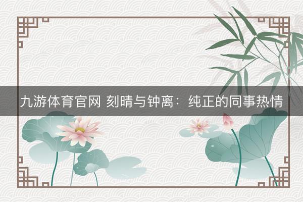 九游体育官网 刻晴与钟离：纯正的同事热情