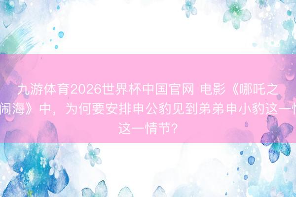 九游体育2026世界杯中国官网 电影《哪吒之魔童闹海》中，为何要安排申公豹见到弟弟申小豹这一情节？
