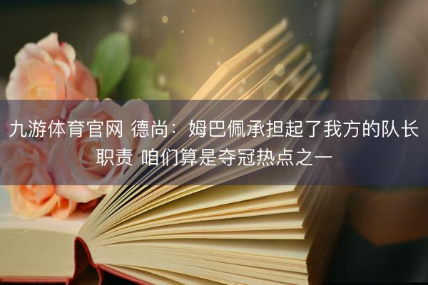 九游体育官网 德尚：姆巴佩承担起了我方的队长职责 咱们算是夺冠热点之一