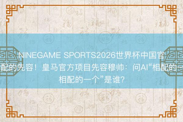 NINEGAME SPORTS2026世界杯中国官方网站 相配的先容！皇马官方项目先容穆帅：问AI“相配的一个”是谁？