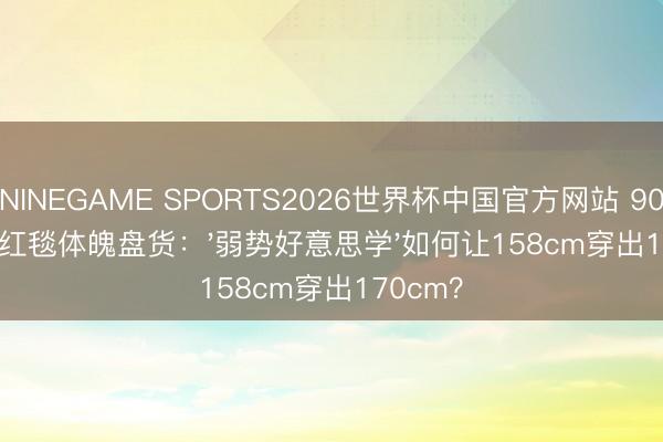 NINEGAME SPORTS2026世界杯中国官方网站 90后女星红毯体魄盘货：'弱势好意思学'如何让158cm穿出170cm？