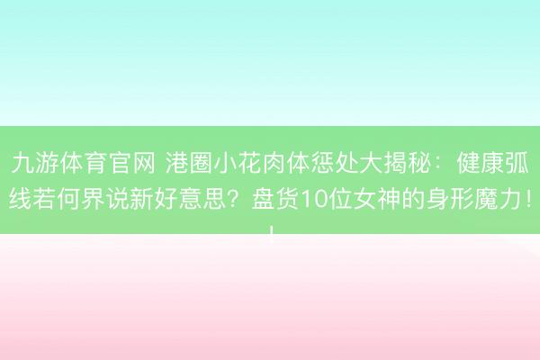 九游体育官网 港圈小花肉体惩处大揭秘：健康弧线若何界说新好意思？盘货10位女神的身形魔力！