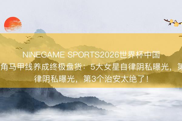 NINEGAME SPORTS2026世界杯中国官方网站 综艺旦角马甲线养成终极盘货：5大女星自律阴私曝光，第3个治安太绝了！