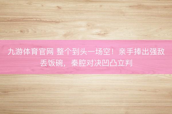 九游体育官网 整个到头一场空！亲手捧出强敌丢饭碗，秦腔对决凹凸立判