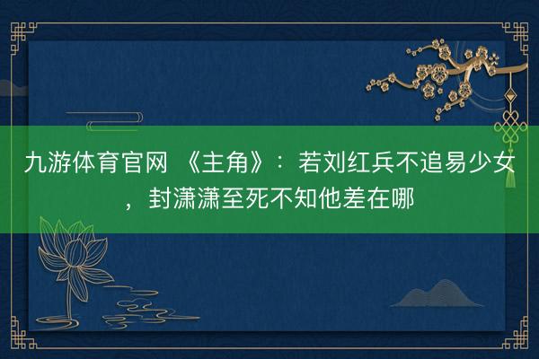 九游体育官网 《主角》：若刘红兵不追易少女，封潇潇至死不知他差在哪