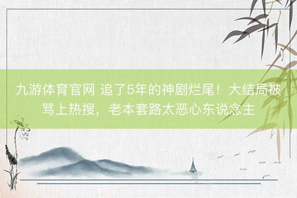九游体育官网 追了5年的神剧烂尾！大结局被骂上热搜，老本套路太恶心东说念主