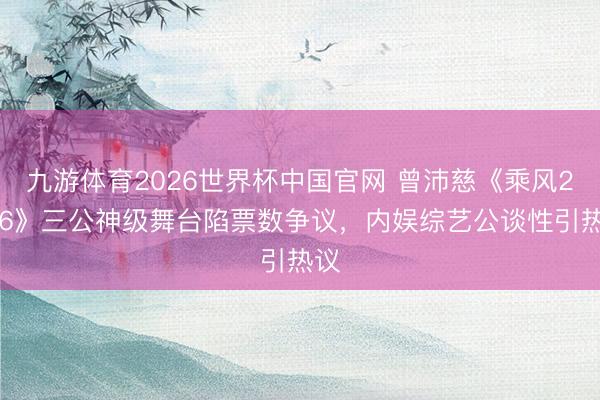 九游体育2026世界杯中国官网 曾沛慈《乘风2026》三公神级舞台陷票数争议，内娱综艺公谈性引热议