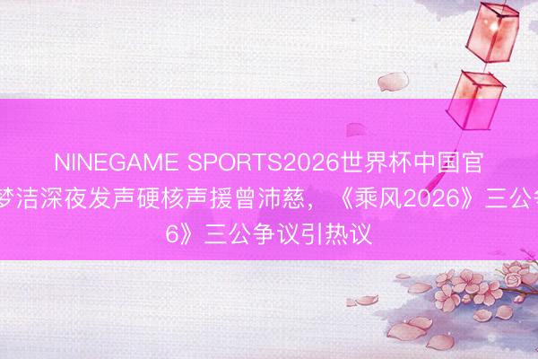 NINEGAME SPORTS2026世界杯中国官方网站 徐梦洁深夜发声硬核声援曾沛慈，《乘风2026》三公争议引热议