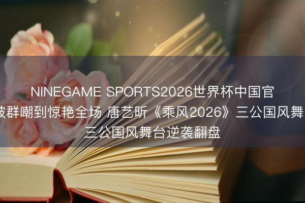 NINEGAME SPORTS2026世界杯中国官方网站 从被群嘲到惊艳全场 唐艺昕《乘风2026》三公国风舞台逆袭翻盘
