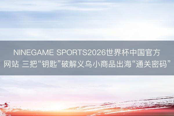 NINEGAME SPORTS2026世界杯中国官方网站 三把“钥匙”破解义乌小商品出海“通关密码”