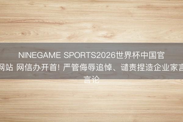 NINEGAME SPORTS2026世界杯中国官方网站 网信办开首! 严管侮辱追悼、谴责捏造企业家言论