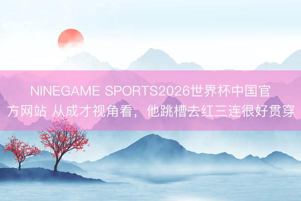 NINEGAME SPORTS2026世界杯中国官方网站 从成才视角看，他跳槽去红三连很好贯穿