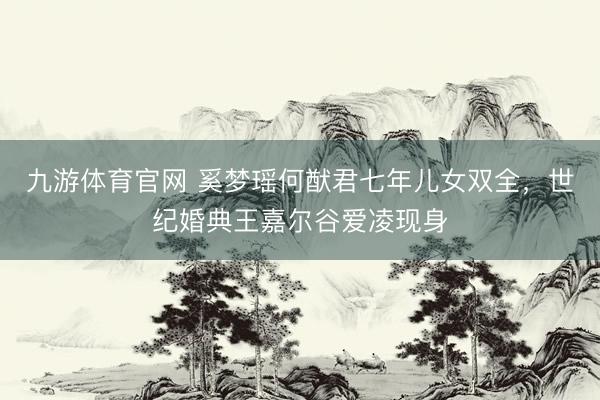 九游体育官网 奚梦瑶何猷君七年儿女双全，世纪婚典王嘉尔谷爱凌现身
