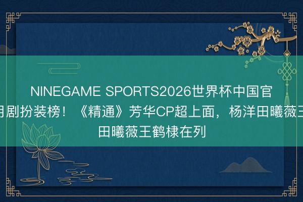 NINEGAME SPORTS2026世界杯中国官方网站 5月剧扮装榜！《精通》芳华CP超上面，杨洋田曦薇王鹤棣在列