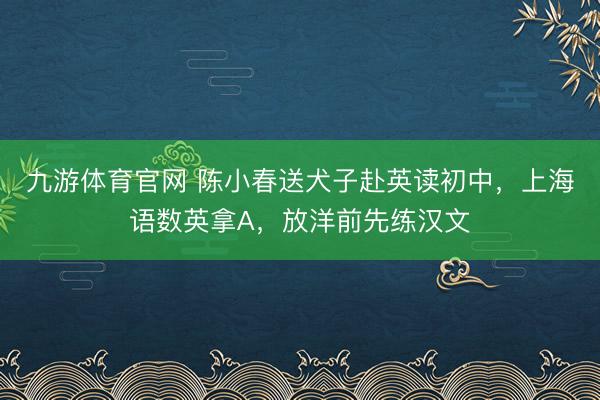 九游体育官网 陈小春送犬子赴英读初中，上海语数英拿A，放洋前先练汉文