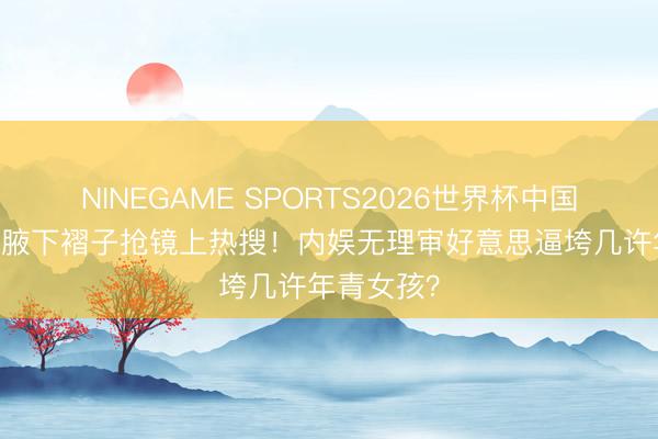 NINEGAME SPORTS2026世界杯中国官方网站 腋下褶子抢镜上热搜！内娱无理审好意思逼垮几许年青女孩？