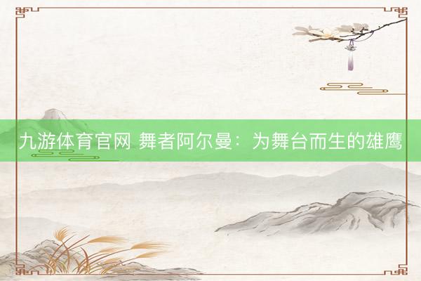 九游体育官网 舞者阿尔曼：为舞台而生的雄鹰