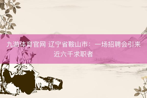 九游体育官网 辽宁省鞍山市：一场招聘会引来近六千求职者