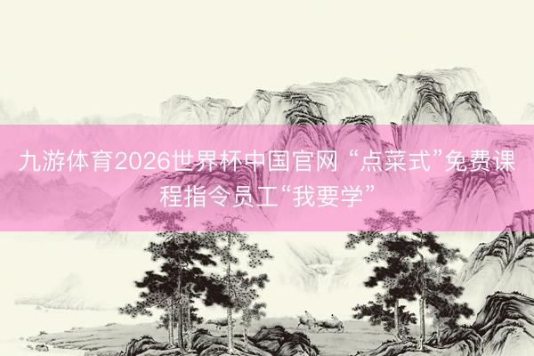 九游体育2026世界杯中国官网 “点菜式”免费课程指令员工“我要学”