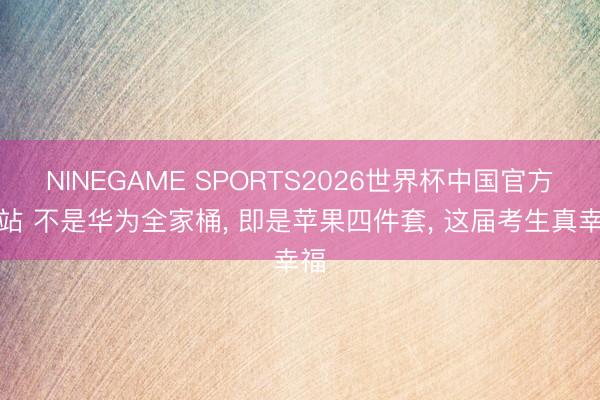 NINEGAME SPORTS2026世界杯中国官方网站 不是华为全家桶， 即是苹果四件套， 这届考生真幸福
