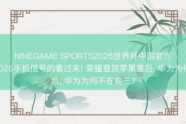 NINEGAME SPORTS2026世界杯中国官方网站 温雅2026手机信号的看过来! 荣耀登顶苹果靠后， 华为为何不在前三?
