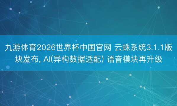 九游体育2026世界杯中国官网 云蛛系统3.1.1版块发布， AI(异构数据适配) 语音模块再升级