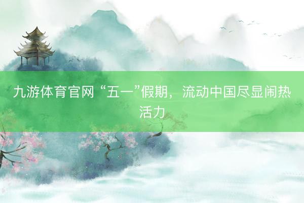 九游体育官网 “五一”假期，流动中国尽显闹热活力