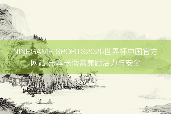 NINEGAME SPORTS2026世界杯中国官方网站 乐享长假需兼顾活力与安全