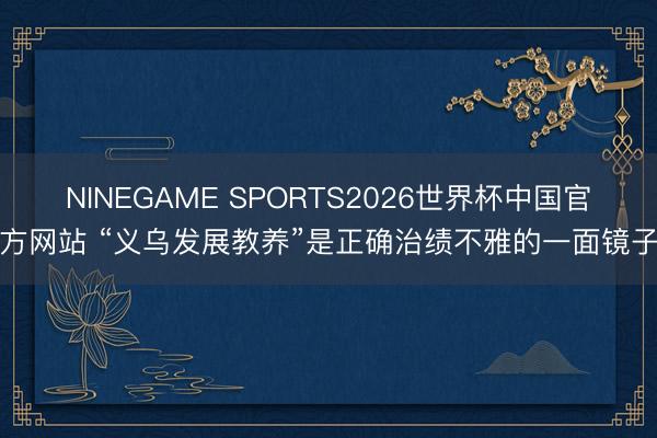 NINEGAME SPORTS2026世界杯中国官方网站 “义乌发展教养”是正确治绩不雅的一面镜子