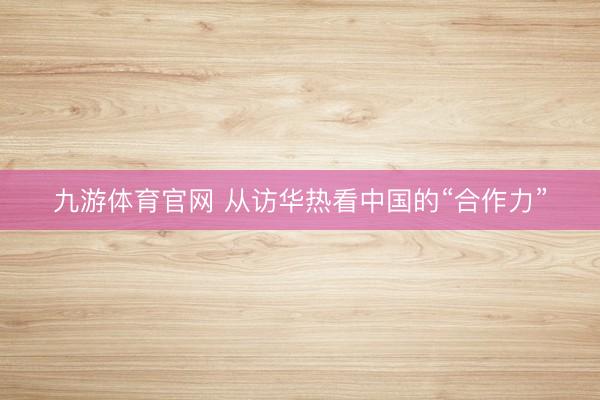 九游体育官网 从访华热看中国的“合作力”