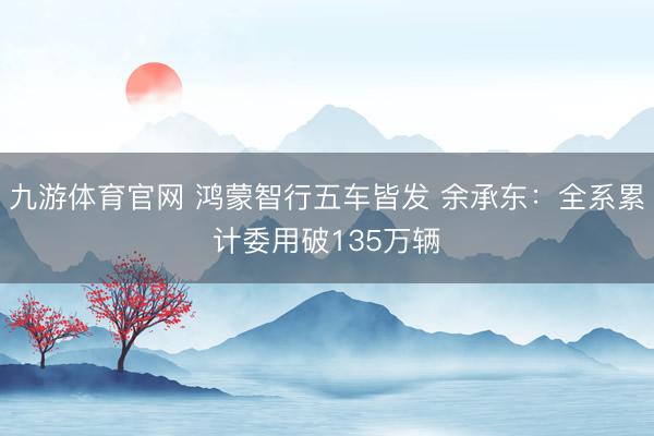 九游体育官网 鸿蒙智行五车皆发 余承东:全系累计委用破135万辆