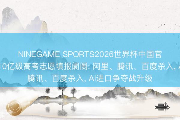 NINEGAME SPORTS2026世界杯中国官方网站 大厂混战10亿级高考志愿填报阛阓: 阿里、腾讯、百度杀入， AI进口争夺战升级