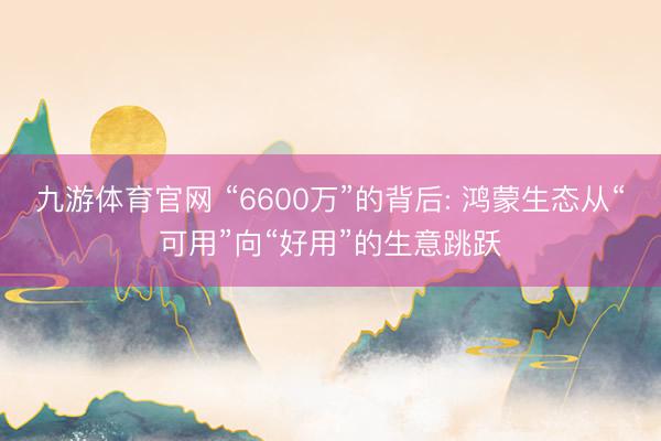 九游体育官网 “6600万”的背后: 鸿蒙生态从“可用”向“好用”的生意跳跃