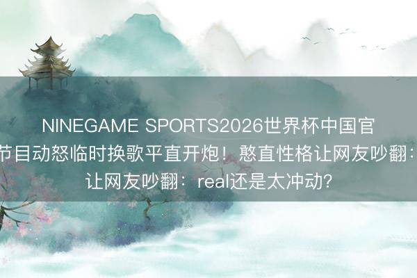 NINEGAME SPORTS2026世界杯中国官方网站 李小冉录节目动怒临时换歌平直开炮！憨直性格让网友吵翻：real还是太冲动？