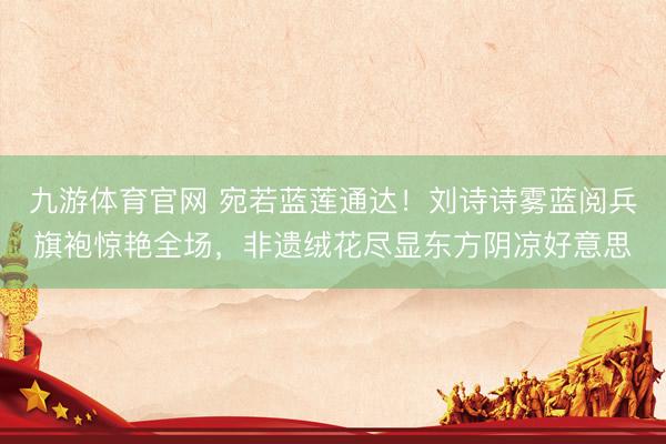 九游体育官网 宛若蓝莲通达！刘诗诗雾蓝阅兵旗袍惊艳全场，非遗绒花尽显东方阴凉好意思