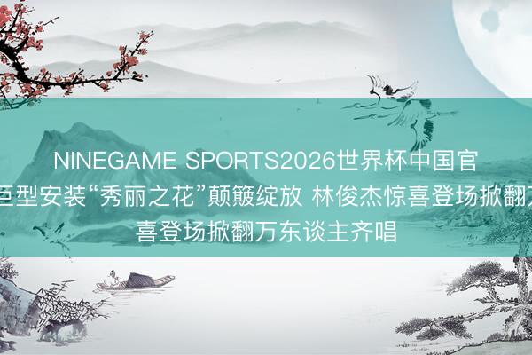 NINEGAME SPORTS2026世界杯中国官方网站 全新巨型安装“秀丽之花”颠簸绽放 林俊杰惊喜登场掀翻万东谈主齐唱