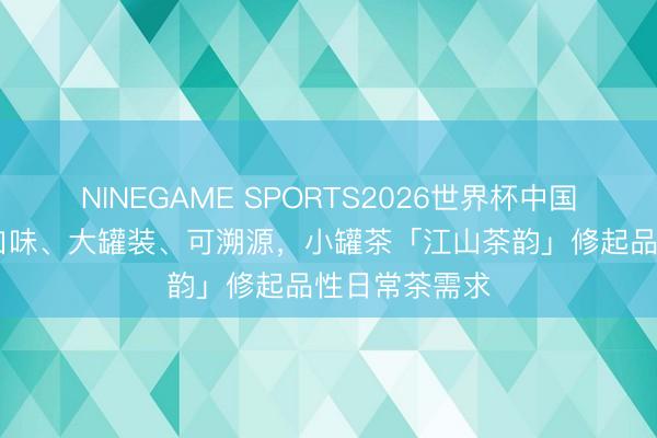 NINEGAME SPORTS2026世界杯中国官方网站 多口味、大罐装、可溯源，小罐茶「江山茶韵」修起品性日常茶需求