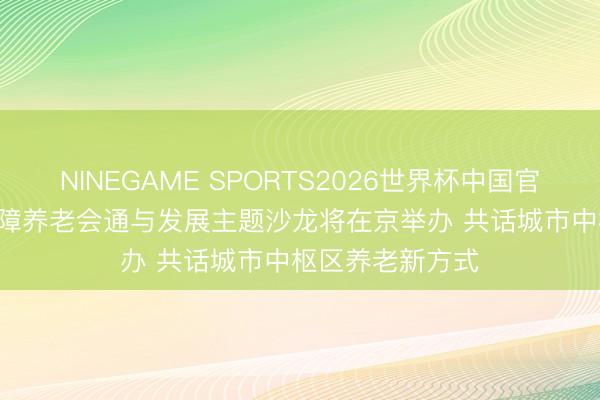 NINEGAME SPORTS2026世界杯中国官方网站 2026保障养老会通与发展主题沙龙将在京举办 共话城市中枢区养老新方式
