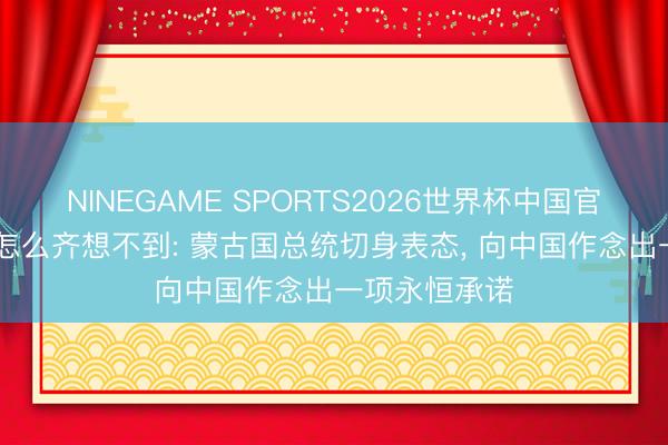 NINEGAME SPORTS2026世界杯中国官方网站 高市怎么齐想不到: 蒙古国总统切身表态， 向中国作念出一项永恒承诺