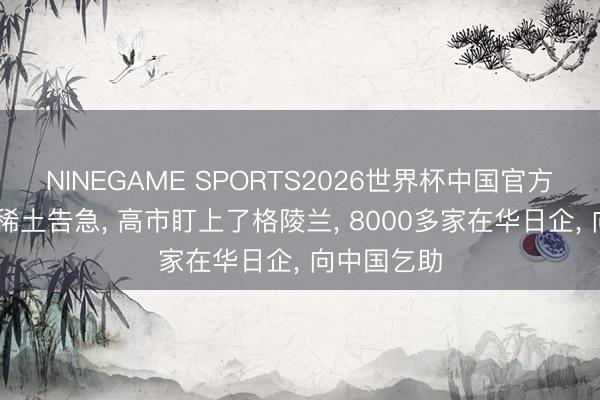 NINEGAME SPORTS2026世界杯中国官方网站 日本稀土告急， 高市盯上了格陵兰， 8000多家在华日企， 向中国乞助